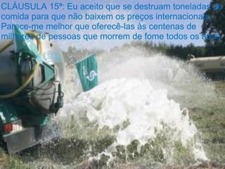 CLÁUSULA 15ª: Eu aceito que se destruam toneladas de
comida para que não baixem os preços internacionais.
Parece-me melhor que oferecê-las às centenas de
milhares de pessoas que morrem de fome todos os anos.
 