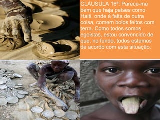 CLÁUSULA 16ª: Parece-me
bem que haja países como
Haiti, onde à falta de outra
coisa, comem bolos feitos com
terra. Como todos somos
egoistas, estou convencido de
que, no fundo, todos estamos
de acordo com esta situação.
 
