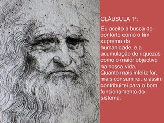 CLÁUSULA 1ª:
Eu aceito a busca do
conforto como o fim
supremo da
humanidade, e a
acumulação de riquezas
como o maior objectivo
na nossa vida.
Quanto mais infeliz for,
mais consumirei, e assim
contribuirei para o bom
funcionamento do
sistema.
 