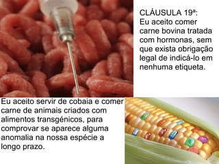 CLÁUSULA 19ª:
                                     Eu aceito comer
                                     carne bovina tratada
                                     com hormonas, sem
                                     que exista obrigação
                                     legal de indicá-lo em
                                     nenhuma etiqueta.



Eu aceito servir de cobaia e comer
carne de animais criados com
alimentos transgénicos, para
comprovar se aparece alguma
anomalia na nossa espécie a
longo prazo.
 