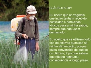 CLÁUSULA 20ª:

Eu aceito que os vegetais
que ingiro tenham recebido
pesticidas e herbicidas
tóxicos para a minha saúde,
sempre que não usem
demasiado…

Eu aceito que se utilizem todo
tipo de aditivos químicos na
minha alimentação, porque
estou convencido de que se
os utilizam, é porque sabem
que não há nenhuma
consequência a longo prazo.
 