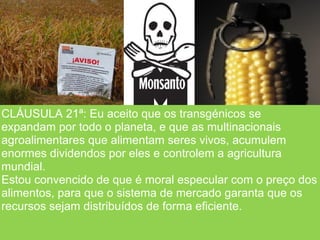 CLÁUSULA 21ª: Eu aceito que os transgénicos se
expandam por todo o planeta, e que as multinacionais
agroalimentares que alimentam seres vivos, acumulem
enormes dividendos por eles e controlem a agricultura
mundial.
Estou convencido de que é moral especular com o preço dos
alimentos, para que o sistema de mercado garanta que os
recursos sejam distribuídos de forma eficiente.
 