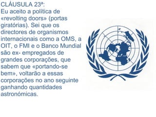 CLÁUSULA 23ª:
Eu aceito a política de
«revolting doors» (portas
giratórias). Sei que os
directores de organismos
internacionais como a OMS, a
OIT, o FMI e o Banco Mundial
são ex- empregados de
grandes corporações, que
sabem que «portando-se
bem», voltarão a essas
corporações no ano seguinte
ganhando quantidades
astronómicas.
 