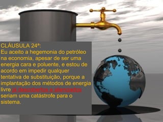 CLÁUSULA 24ª:
Eu aceito a hegemonia do petróleo
na economia, apesar de ser uma
energia cara e poluente, e estou de
acordo em impedir qualquer
tentativa de substituição, porque a
implantação dos métodos de energia
livre já descobertos e silenciados
seriam uma catástrofe para o
sistema.
 