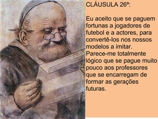 CLÁUSULA 26ª:

Eu aceito que se paguem
fortunas a jogadores de
futebol e a actores, para
convertê-los nos nossos
modelos a imitar.
Parece-me totalmente
lógico que se pague muito
pouco aos professores
que se encarregam de
formar as gerações
futuras.
 
