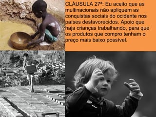 CLÁUSULA 27ª: Eu aceito que as
multinacionais não apliquem as
conquistas sociais do ocidente nos
países desfavorecidos. Apoio que
haja crianças trabalhando, para que
os produtos que compro tenham o
preço mais baixo possível.
 