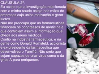 CLÁUSULA 2ª:
Eu aceito que a investigação relacionada
com a minha saúde esteja nas mãos de
empresas cuja única motivação é gerar
lucros.
Não me preocupa que as farmaceuticas
financiem os congressos de medicina e
que controlem assim a informação que
chega aos meus médicos.
Confio na indústria farmaceutica, e na
gente como Donald Rumsfeld, accionista
e ex-presidente da farmaceutica que
desenvolveu o Tamiflú. Não creio que
sejam capazes de criar vírus como o da
gripe A para enriquecer.
 