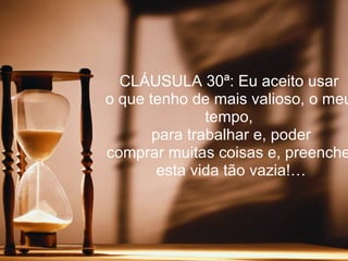 CLÁUSULA 30ª: Eu aceito usar
o que tenho de mais valioso, o meu
               tempo,
       para trabalhar e, poder
comprar muitas coisas e, preenche
        esta vida tão vazia!…
 