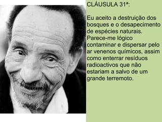 CLÁUSULA 31ª:

Eu aceito a destruição dos
bosques e o desapecimento
de espécies naturais.
Parece-me lógico
contaminar e dispersar pelo
ar venenos químicos, assim
como enterrar resíduos
radioactivos que não
estariam a salvo de um
grande terremoto.
 