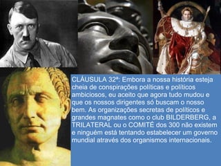 CLÁUSULA 32ª: Embora a nossa história esteja
cheia de conspirações políticas e políticos
ambiciosos, eu aceito que agora tudo mudou e
que os nossos dirigentes só buscam o nosso
bem. As organizações secretas de políticos e
grandes magnates como o club BILDERBERG, a
TRILATERAL ou o COMITÉ dos 300 não existem
e ninguém está tentando estabelecer um governo
mundial através dos organismos internacionais.
 