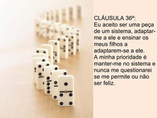 CLÁUSULA 36ª:
Eu aceito ser uma peça
de um sistema, adaptar-
me a ele e ensinar os
meus filhos a
adaptarem-se a ele.
A minha prioridade é
manter-me no sistema e
nunca me questionarei
se me permite ou não
ser feliz.
 