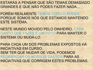 ESTARÁS A PENSAR QUE SÃO TEMAS DEMASIADO
GRANDES E QUE NÃO PODES FAZER NADA…
PORÉM REALMENTE TEMOS TODO O PODER
PORQUE SOMOS NÓS QUE ESTAMOS MANTENDO
ESTE SISTEMA.
NESTE MUNDO MOVIDO PELO DINHEIRO, CADA
GASTO QUE FAZES É UM VOTO PARA MANTER O
SISTEMA OU MUDÁ-LO.
PARA CADA UM DOS PROBLEMAS EXPOSTOS HÁ
INICIATIVAS EM CURSO.
SEM TER QUE MUDAR DE VIDA, PODEMOS
REORIENTAR OS NOSSOS GASTOS PARA AS
INICIATIVAS QUE CORRIGEM ESTES PROBLEMAS.
 