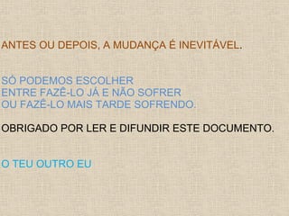 ANTES OU DEPOIS, A MUDANÇA É INEVITÁVEL.


SÓ PODEMOS ESCOLHER
ENTRE FAZÊ-LO JÁ E NÃO SOFRER
OU FAZÊ-LO MAIS TARDE SOFRENDO.

OBRIGADO POR LER E DIFUNDIR ESTE DOCUMENTO.


O TEU OUTRO EU
 