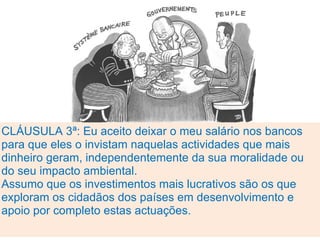 CLÁUSULA 3ª: Eu aceito deixar o meu salário nos bancos
para que eles o invistam naquelas actividades que mais
dinheiro geram, independentemente da sua moralidade ou
do seu impacto ambiental.
Assumo que os investimentos mais lucrativos são os que
exploram os cidadãos dos países em desenvolvimento e
apoio por completo estas actuações.
 