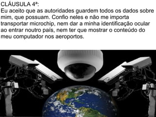 CLÁUSULA 4ª:
Eu aceito que as autoridades guardem todos os dados sobre
mim, que possuam. Confio neles e não me importa
transportar microchip, nem dar a minha identificação ocular
ao entrar noutro país, nem ter que mostrar o conteúdo do
meu computador nos aeroportos.
 