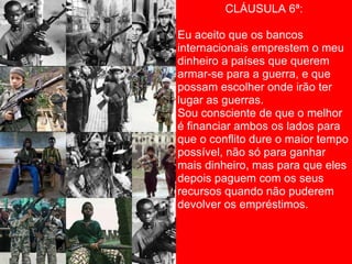 CLÁUSULA 6ª:

Eu aceito que os bancos
internacionais emprestem o meu
dinheiro a países que querem
armar-se para a guerra, e que
possam escolher onde irão ter
lugar as guerras.
Sou consciente de que o melhor
é financiar ambos os lados para
que o conflito dure o maior tempo
possível, não só para ganhar
mais dinheiro, mas para que eles
depois paguem com os seus
recursos quando não puderem
devolver os empréstimos.
 