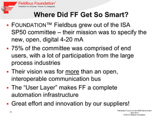 11
Petrobras FOUNDATION for ROM Demo Event
April 2013
© 2013 Fieldbus Foundation
Where Did FF Get So Smart?
 FOUNDATION™ Fieldbus grew out of the ISA
SP50 committee – their mission was to specify the
new, open, digital 4-20 mA
 75% of the committee was comprised of end
users, with a lot of participation from the large
process industries
 Their vision was for more than an open,
interoperable communication bus
 The “User Layer” makes FF a complete
automation infrastructure
 Great effort and innovation by our suppliers!
 