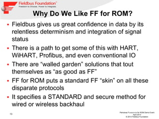 13
Petrobras FOUNDATION for ROM Demo Event
April 2013
© 2013 Fieldbus Foundation
Why Do We Like FF for ROM?
 Fieldbus gives us great confidence in data by its
relentless determinism and integration of signal
status
 There is a path to get some of this with HART,
WiHART, Profibus, and even conventional IO
 There are “walled garden” solutions that tout
themselves as “as good as FF”
 FF for ROM puts a standard FF “skin” on all these
disparate protocols
 It specifies a STANDARD and secure method for
wired or wireless backhaul
 