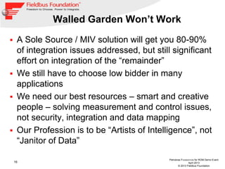 16
Petrobras FOUNDATION for ROM Demo Event
April 2013
© 2013 Fieldbus Foundation
Walled Garden Won’t Work
 A Sole Source / MIV solution will get you 80-90%
of integration issues addressed, but still significant
effort on integration of the “remainder”
 We still have to choose low bidder in many
applications
 We need our best resources – smart and creative
people – solving measurement and control issues,
not security, integration and data mapping
 Our Profession is to be “Artists of Intelligence”, not
“Janitor of Data”
 
