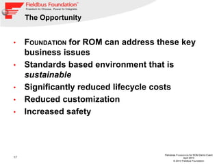 17
Petrobras FOUNDATION for ROM Demo Event
April 2013
© 2013 Fieldbus Foundation
The Opportunity
• FOUNDATION for ROM can address these key
business issues
• Standards based environment that is
sustainable
• Significantly reduced lifecycle costs
• Reduced customization
• Increased safety
 