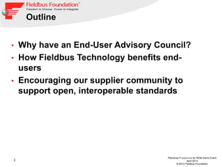 2
Petrobras FOUNDATION for ROM Demo Event
April 2013
© 2013 Fieldbus Foundation
Outline
• Why have an End-User Advisory Council?
• How Fieldbus Technology benefits end-
users
• Encouraging our supplier community to
support open, interoperable standards
 