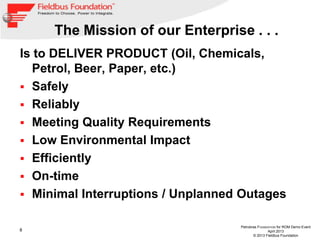 8
Petrobras FOUNDATION for ROM Demo Event
April 2013
© 2013 Fieldbus Foundation
The Mission of our Enterprise . . .
Is to DELIVER PRODUCT (Oil, Chemicals,
Petrol, Beer, Paper, etc.)
 Safely
 Reliably
 Meeting Quality Requirements
 Low Environmental Impact
 Efficiently
 On-time
 Minimal Interruptions / Unplanned Outages
 