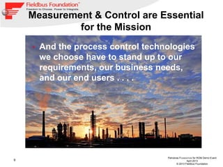 9
Petrobras FOUNDATION for ROM Demo Event
April 2013
© 2013 Fieldbus Foundation
Measurement & Control are Essential
for the Mission
• And the process control technologies
we choose have to stand up to our
requirements, our business needs,
and our end users . . . .
 