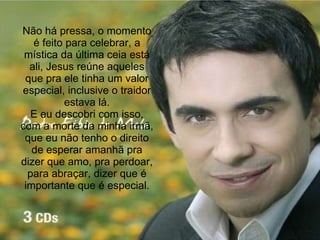 Não há pressa, o momento é feito para celebrar, a mística da última ceia está ali, Jesus reúne aqueles que pra ele tinha um valor especial, inclusive o traidor estava lá. E eu descobri com isso, com a morte da minha irmã, que eu não tenho o direito de esperar amanhã pra dizer que amo, pra perdoar, para abraçar, dizer que é importante que é especial. 
