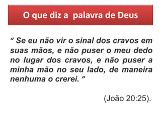 O que diz a palavra de Deus
“ Se eu não vir o sinal dos cravos em
suas mãos, e não puser o meu dedo
no lugar dos cravos, e não puser a
minha mão no seu lado, de maneira
nenhuma o crerei. ”
(João 20:25).
 