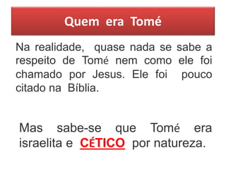 Quem era Tomé
Na realidade, quase nada se sabe a
respeito de Tomé nem como ele foi
chamado por Jesus. Ele foi pouco
citado na Bíblia.
Mas sabe-se que Tomé era
israelita e CÉTICO por natureza.
 