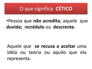 O que significa CÉTICO
•Pessoa que não acredita; aquele que
duvida; incrédulo ou descrente.
Aquele que se recusa a aceitar uma
idéia ou teoria ou aquilo que ela
representa.
 