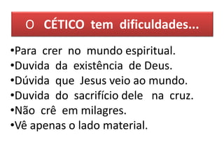 O CÉTICO tem dificuldades...
•Para crer no mundo espiritual.
•Duvida da existência de Deus.
•Dúvida que Jesus veio ao mundo.
•Duvida do sacrifício dele na cruz.
•Não crê em milagres.
•Vê apenas o lado material.
 