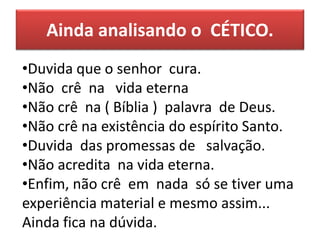 Ainda analisando o CÉTICO.
•Duvida que o senhor cura.
•Não crê na vida eterna
•Não crê na ( Bíblia ) palavra de Deus.
•Não crê na existência do espírito Santo.
•Duvida das promessas de salvação.
•Não acredita na vida eterna.
•Enfim, não crê em nada só se tiver uma
experiência material e mesmo assim...
Ainda fica na dúvida.
 