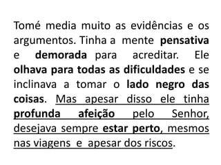 Tomé media muito as evidências e os
argumentos. Tinha a mente pensativa
e demorada para acreditar. Ele
olhava para todas as dificuldades e se
inclinava a tomar o lado negro das
coisas. Mas apesar disso ele tinha
profunda afeição pelo Senhor,
desejava sempre estar perto, mesmos
nas viagens e apesar dos riscos.
 