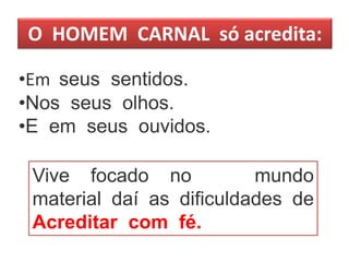 O HOMEM CARNAL só acredita:
•Em seus sentidos.
•Nos seus olhos.
•E em seus ouvidos.
Vive focado no mundo
material daí as dificuldades de
Acreditar com fé.
 