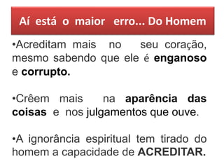 Aí está o maior erro... Do Homem
•Acreditam mais no seu coração,
mesmo sabendo que ele é enganoso
e corrupto.
•Crêem mais na aparência das
coisas e nos julgamentos que ouve.
•A ignorância espiritual tem tirado do
homem a capacidade de ACREDITAR.
 