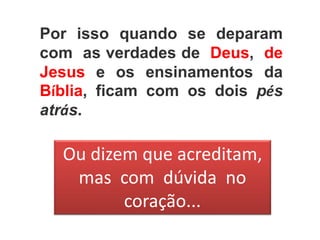 Por isso quando se deparam
com as verdades de Deus, de
Jesus e os ensinamentos da
Bíblia, ficam com os dois pés
atrás.
Ou dizem que acreditam,
mas com dúvida no
coração...
 