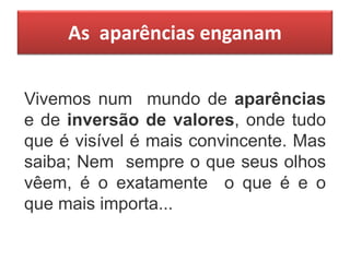 As aparências enganam
Vivemos num mundo de aparências
e de inversão de valores, onde tudo
que é visível é mais convincente. Mas
saiba; Nem sempre o que seus olhos
vêem, é o exatamente o que é e o
que mais importa...
 