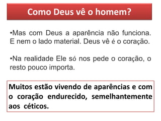 Como Deus vê o homem?
•Mas com Deus a aparência não funciona.
E nem o lado material. Deus vê é o coração.
•Na realidade Ele só nos pede o coração, o
resto pouco importa.
Muitos estão vivendo de aparências e com
o coração endurecido, semelhantemente
aos céticos.
 