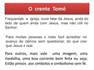 O crente Tomé
Frequentab a igreja, ouve falar de Jesus, anda do
lado de quem anda com Jesus, mas não crê no
Senhor.
Para muitas pessoas é mais fácil acreditar no
avanço da ciência sem questionar, do que crer
que Jesus é real.
Para outros, mais vale uma imagem, uma
medalha, uma boa corrente bem feita ou seja;
Estão presos aos símbolos e simbolismo sem fé.
 
