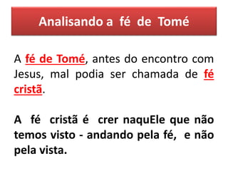 Analisando a fé de Tomé
A fé de Tomé, antes do encontro com
Jesus, mal podia ser chamada de fé
cristã.
A fé cristã é crer naquEle que não
temos visto - andando pela fé, e não
pela vista.
 