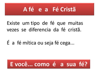 A fé e a Fé Cristã
Existe um tipo de fé que muitas
vezes se diferencia da fé cristã.
É a fé mítica ou seja fé cega...
E você... como é a sua fé?
 