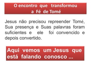 O encontro que transformou
a Fé de Tomé
Jesus não precisou repreender Tomé,
Sua presença e Suas palavras foram
suficientes e ele foi convencido e
depois convertido.
Aqui vemos um Jesus que
está falando conosco ...
 