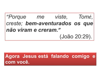 “Porque me viste, Tomé,
creste; bem-aventurados os que
não viram e creram.”
(João 20:29).
Agora Jesus está falando comigo e
com você.
 