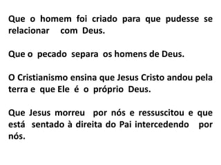 Que o homem foi criado para que pudesse se
relacionar com Deus.
Que o pecado separa os homens de Deus.
O Cristianismo ensina que Jesus Cristo andou pela
terra e que Ele é o próprio Deus.
Que Jesus morreu por nós e ressuscitou e que
está sentado à direita do Pai intercedendo por
nós.
 