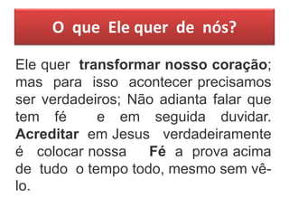 O que Ele quer de nós?
Ele quer transformar nosso coração;
mas para isso acontecer precisamos
ser verdadeiros; Não adianta falar que
tem fé e em seguida duvidar.
Acreditar em Jesus verdadeiramente
é colocar nossa Fé a prova acima
de tudo o tempo todo, mesmo sem vê-
lo.
 
