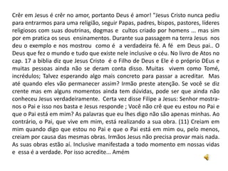 Crêr em Jesus é crêr no amor, portanto Deus é amor! "Jesus Cristo nunca pediu
para entrarmos para uma religião, seguir Papas, padres, bispos, pastores, líderes
religiosos com suas doutrinas, dogmas e cultos criado por homens ... mas sim
por em pratica os seus ensinamentos. Durante sua passagem na terra Jesus nos
deu o exemplo e nos mostrou como é a verdadeira fé. A fé em Deus pai.. O
Deus que fez o mundo e tudo que existe nele inclusive o céu. No livro de Atos no
cap. 17 a biblia diz que Jesus Cristo é o Filho de Deus e Ele é o próprio DEus e
muitas pessoas ainda não se deram conta disso. Muitas vivem como Tomé,
incrédulos; Talvez esperando algo mais concreto para passar a acreditar. Mas
até quando eles vão permanecer assim? Irmão preste atenção. Se você se diz
crente mas em alguns momentos ainda tem dúvidas, pode ser que ainda não
conheceu Jesus verdadeiramente. Certa vez disse Filipe a Jesus: Senhor mostra-
nos o Pai e isso nos basta e Jesus responde ; Você não crê que eu estou no Pai e
que o Pai está em mim? As palavras que eu lhes digo não são apenas minhas. Ao
contrário, o Pai, que vive em mim, está realizando a sua obra. (11) Creiam em
mim quando digo que estou no Pai e que o Pai está em mim ou, pelo menos,
creiam por causa das mesmas obras. Irmãos Jesus não precisa provar mais nada.
As suas obras estão aí. Inclusive manifestada a todo momento em nossas vidas
e essa é a verdade. Por isso acredite... Amém
 