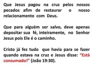 Que Jesus pagou na cruz pelos nossos
pecados afim de restaurar o nosso
relacionamento com Deus.
Que para alguém ser salvo, deve apenas
depositar sua fé, inteiramente, no Senhor
Jesus pois Ele é o caminho.
Cristo já fez tudo que havia para se fazer
quando estava na cruz e Jesus disse: “Está
consumado!” (João 19:30).
 