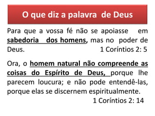 Para que a vossa fé não se apoiasse em
sabedoria dos homens, mas no poder de
Deus. 1 Coríntios 2: 5
Ora, o homem natural não compreende as
coisas do Espírito de Deus, porque lhe
parecem loucura; e não pode entendê-las,
porque elas se discernem espiritualmente.
1 Coríntios 2: 14
O que diz a palavra de Deus
 