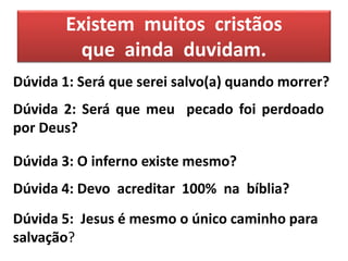 Existem muitos cristãos
que ainda duvidam.
Dúvida 1: Será que serei salvo(a) quando morrer?
Dúvida 2: Será que meu pecado foi perdoado
por Deus?
Dúvida 3: O inferno existe mesmo?
Dúvida 4: Devo acreditar 100% na bíblia?
Dúvida 5: Jesus é mesmo o único caminho para
salvação?
 